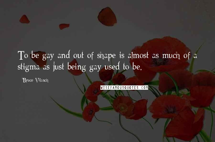 Bruce Vilanch Quotes: To be gay and out of shape is almost as much of a stigma as just being gay used to be.