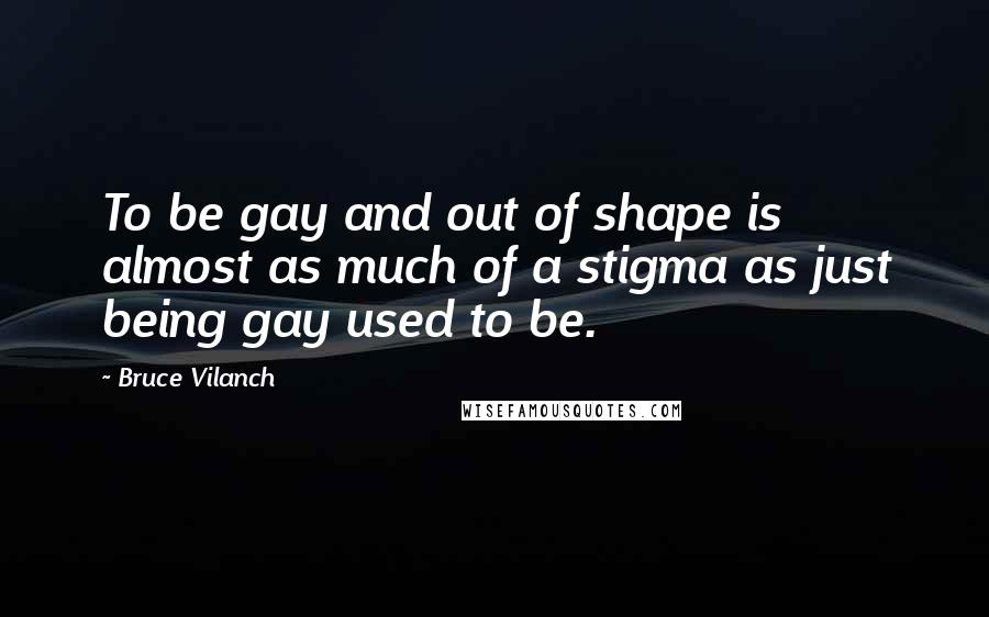 Bruce Vilanch Quotes: To be gay and out of shape is almost as much of a stigma as just being gay used to be.