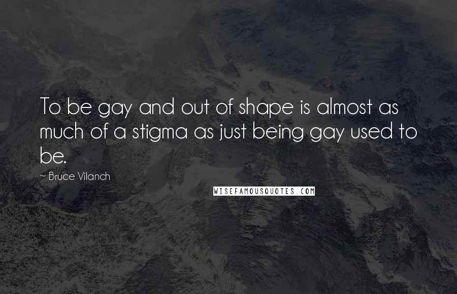 Bruce Vilanch Quotes: To be gay and out of shape is almost as much of a stigma as just being gay used to be.