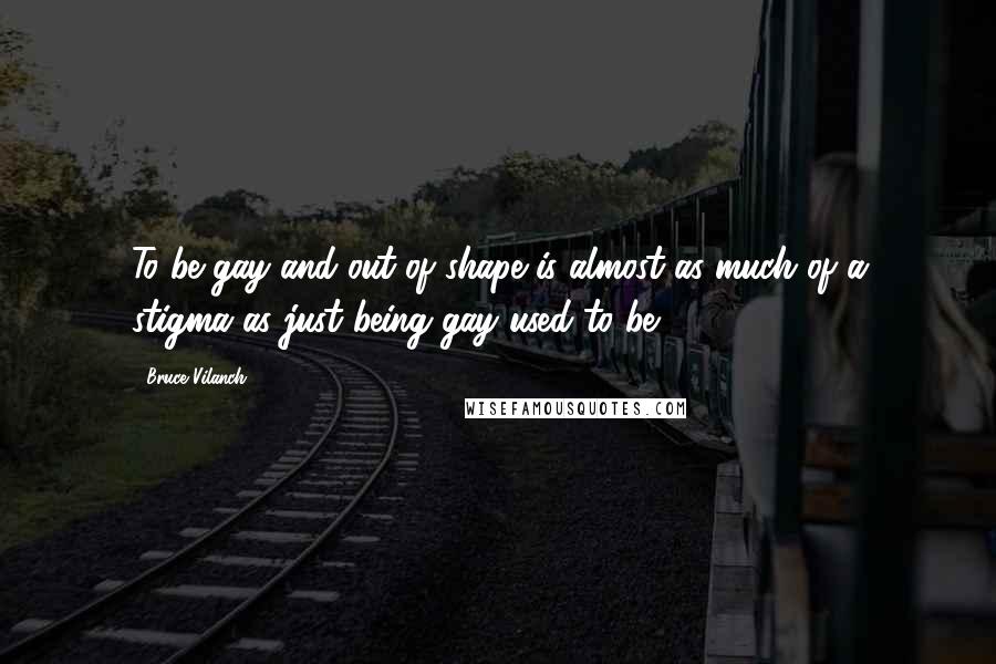 Bruce Vilanch Quotes: To be gay and out of shape is almost as much of a stigma as just being gay used to be.