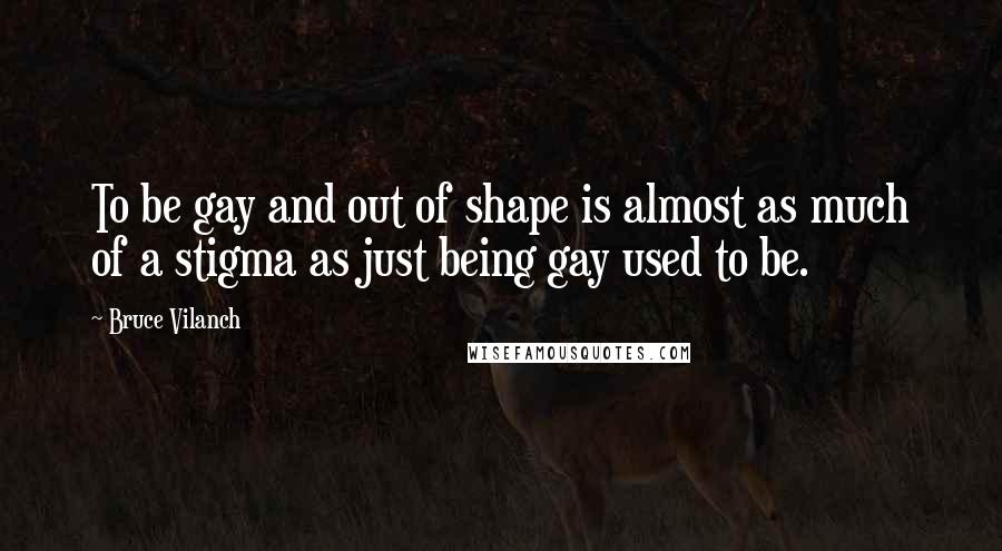 Bruce Vilanch Quotes: To be gay and out of shape is almost as much of a stigma as just being gay used to be.