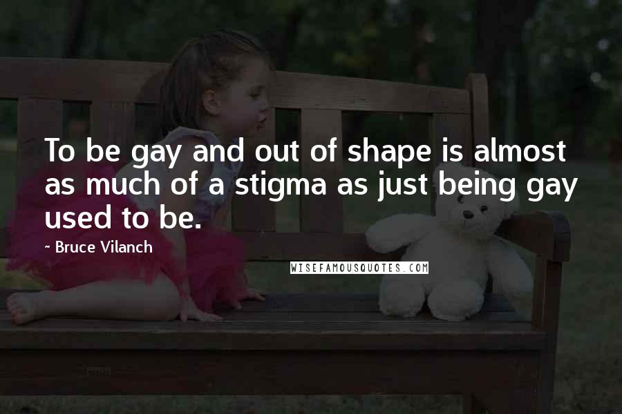 Bruce Vilanch Quotes: To be gay and out of shape is almost as much of a stigma as just being gay used to be.
