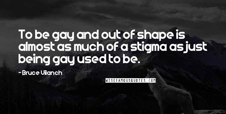 Bruce Vilanch Quotes: To be gay and out of shape is almost as much of a stigma as just being gay used to be.