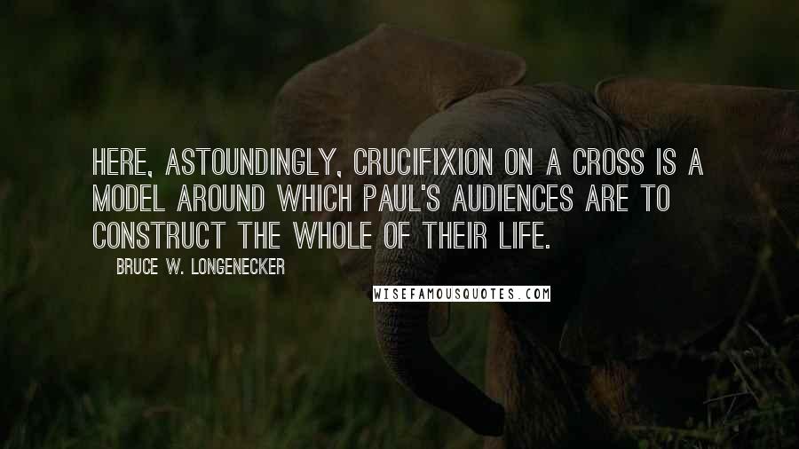 Bruce W. Longenecker Quotes: Here, astoundingly, crucifixion on a cross is a model around which Paul's audiences are to construct the whole of their life.