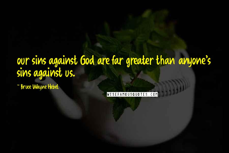 Bruce Wayne Hebel Quotes: our sins against God are far greater than anyone's sins against us.