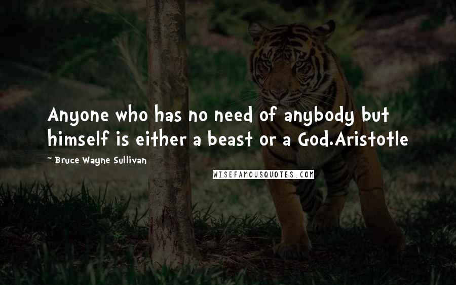 Bruce Wayne Sullivan Quotes: Anyone who has no need of anybody but himself is either a beast or a God.Aristotle