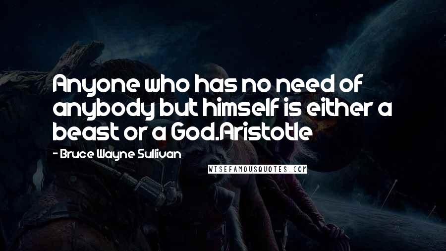 Bruce Wayne Sullivan Quotes: Anyone who has no need of anybody but himself is either a beast or a God.Aristotle