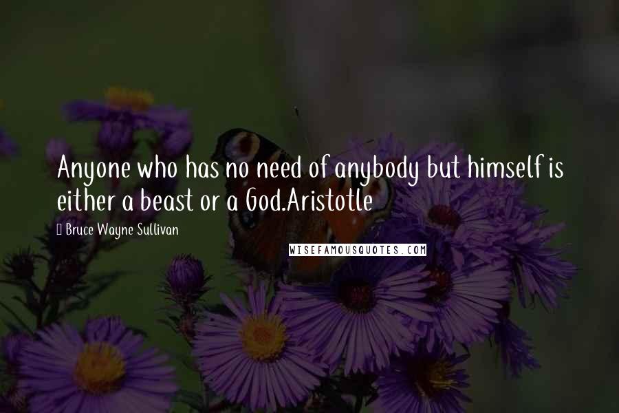 Bruce Wayne Sullivan Quotes: Anyone who has no need of anybody but himself is either a beast or a God.Aristotle