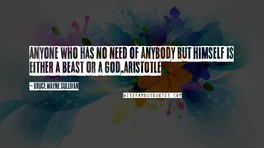 Bruce Wayne Sullivan Quotes: Anyone who has no need of anybody but himself is either a beast or a God.Aristotle