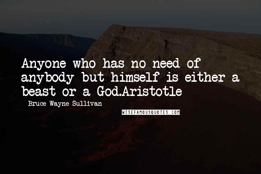 Bruce Wayne Sullivan Quotes: Anyone who has no need of anybody but himself is either a beast or a God.Aristotle