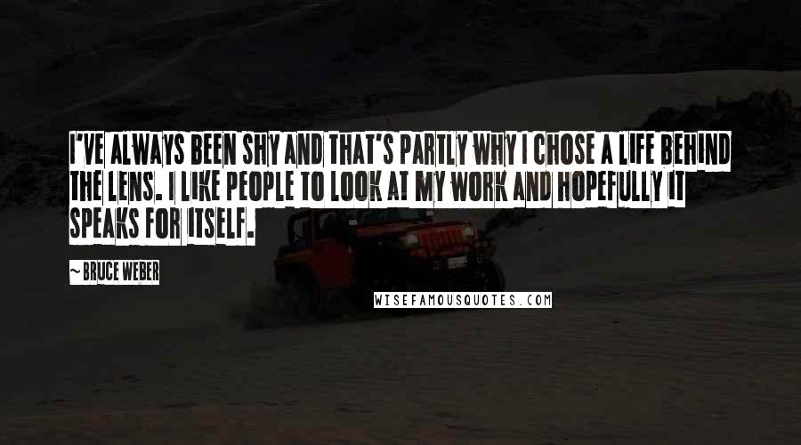 Bruce Weber Quotes: I've always been shy and that's partly why I chose a life behind the lens. I like people to look at my work and hopefully it speaks for itself.