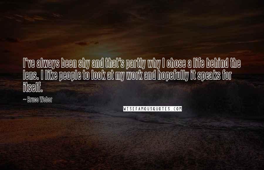 Bruce Weber Quotes: I've always been shy and that's partly why I chose a life behind the lens. I like people to look at my work and hopefully it speaks for itself.