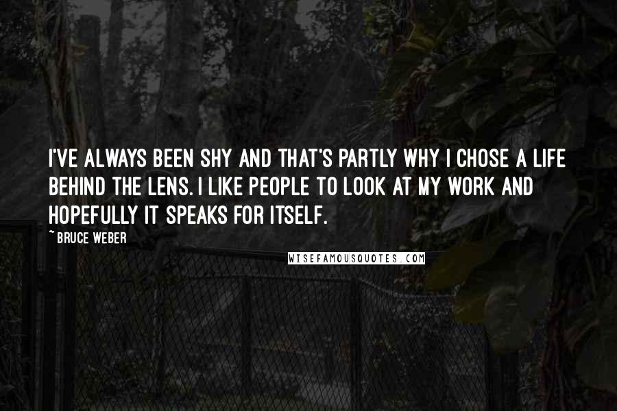 Bruce Weber Quotes: I've always been shy and that's partly why I chose a life behind the lens. I like people to look at my work and hopefully it speaks for itself.