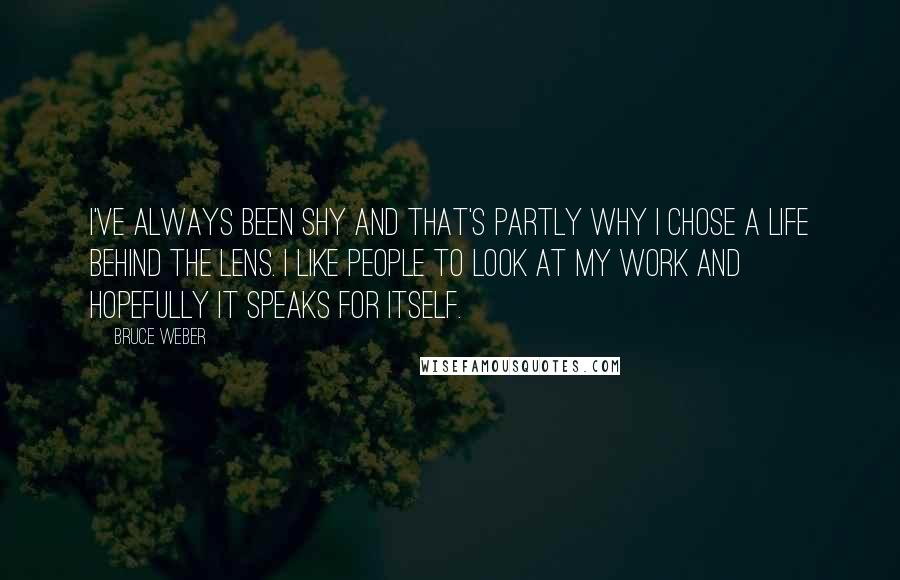 Bruce Weber Quotes: I've always been shy and that's partly why I chose a life behind the lens. I like people to look at my work and hopefully it speaks for itself.