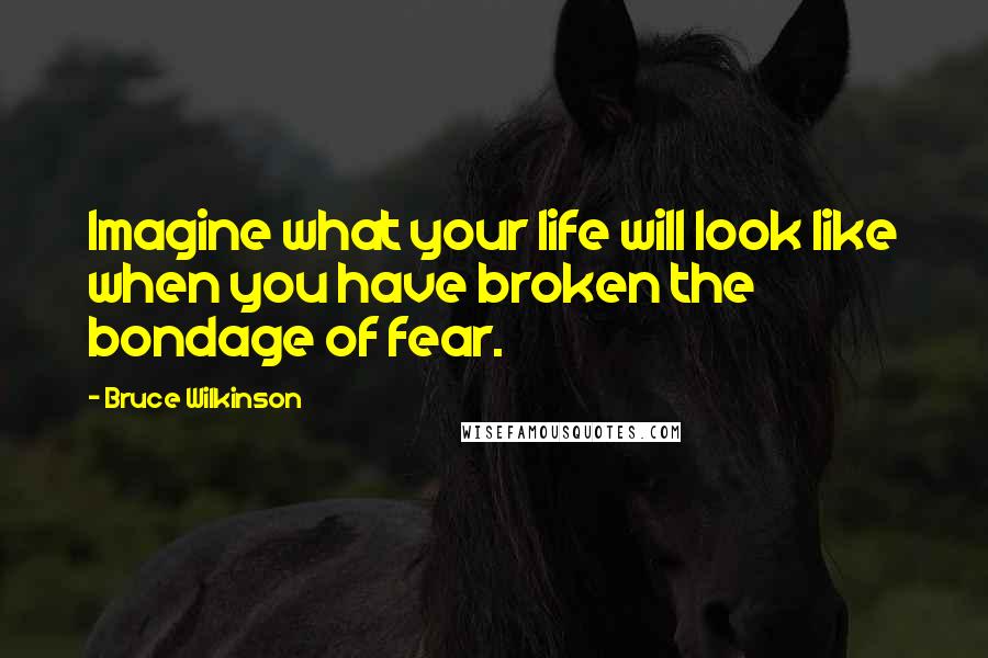 Bruce Wilkinson Quotes: Imagine what your life will look like when you have broken the bondage of fear.