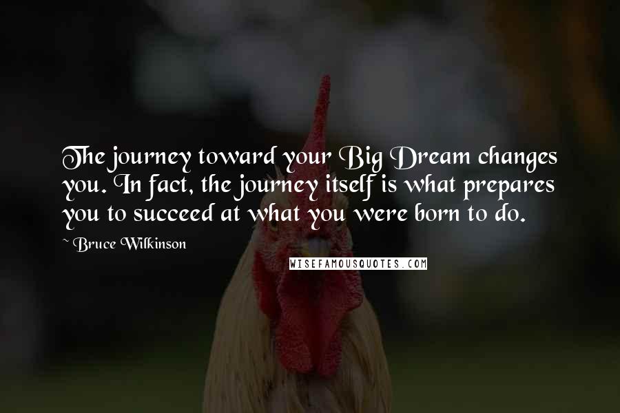 Bruce Wilkinson Quotes: The journey toward your Big Dream changes you. In fact, the journey itself is what prepares you to succeed at what you were born to do.