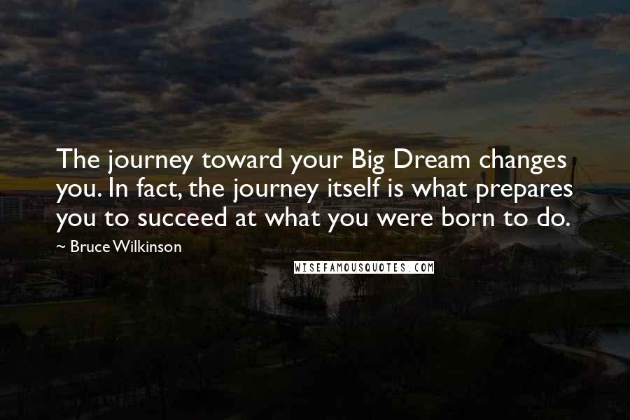Bruce Wilkinson Quotes: The journey toward your Big Dream changes you. In fact, the journey itself is what prepares you to succeed at what you were born to do.