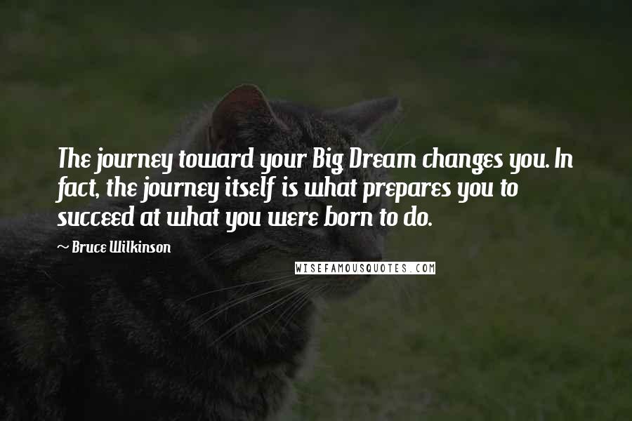 Bruce Wilkinson Quotes: The journey toward your Big Dream changes you. In fact, the journey itself is what prepares you to succeed at what you were born to do.
