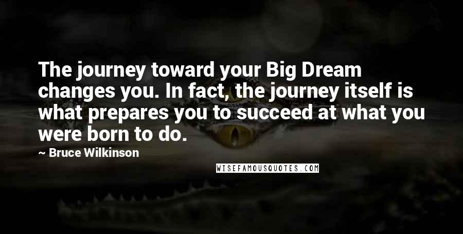 Bruce Wilkinson Quotes: The journey toward your Big Dream changes you. In fact, the journey itself is what prepares you to succeed at what you were born to do.