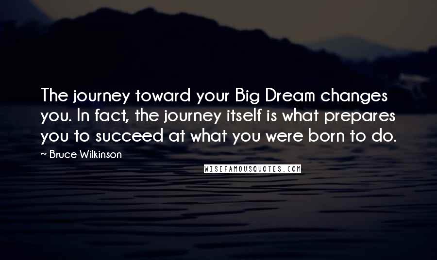 Bruce Wilkinson Quotes: The journey toward your Big Dream changes you. In fact, the journey itself is what prepares you to succeed at what you were born to do.
