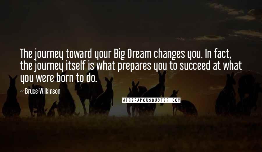 Bruce Wilkinson Quotes: The journey toward your Big Dream changes you. In fact, the journey itself is what prepares you to succeed at what you were born to do.