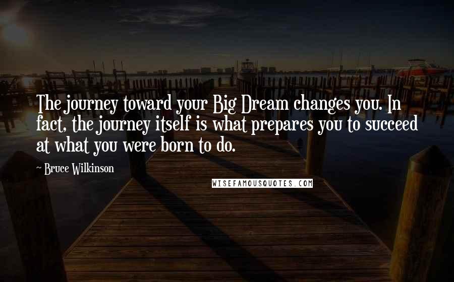 Bruce Wilkinson Quotes: The journey toward your Big Dream changes you. In fact, the journey itself is what prepares you to succeed at what you were born to do.
