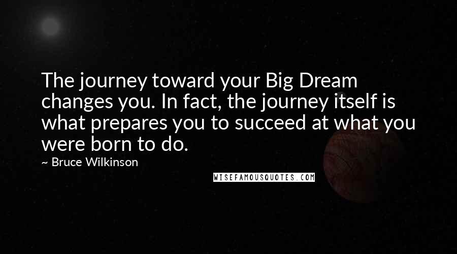 Bruce Wilkinson Quotes: The journey toward your Big Dream changes you. In fact, the journey itself is what prepares you to succeed at what you were born to do.