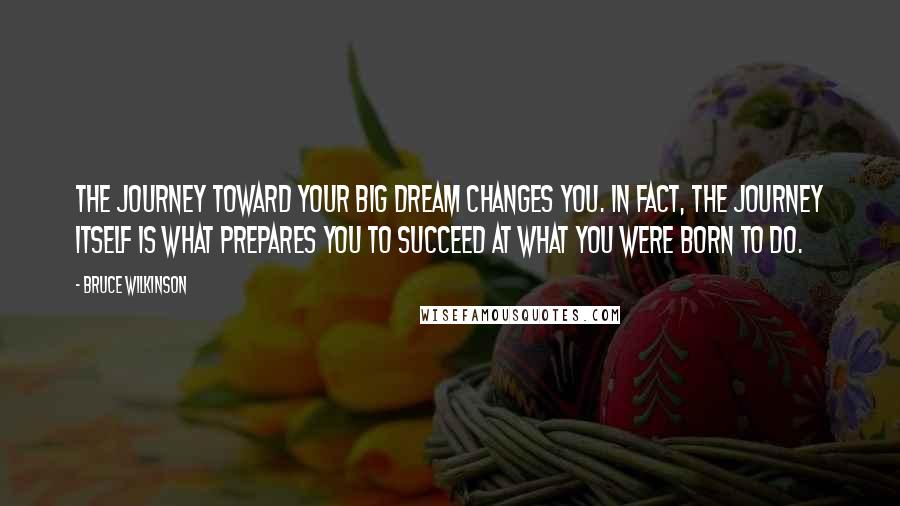 Bruce Wilkinson Quotes: The journey toward your Big Dream changes you. In fact, the journey itself is what prepares you to succeed at what you were born to do.