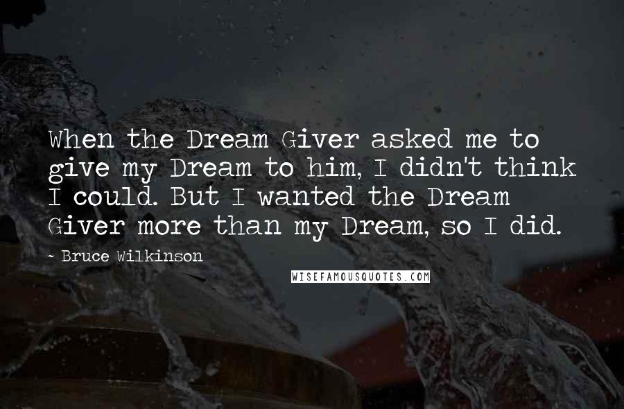 Bruce Wilkinson Quotes: When the Dream Giver asked me to give my Dream to him, I didn't think I could. But I wanted the Dream Giver more than my Dream, so I did.