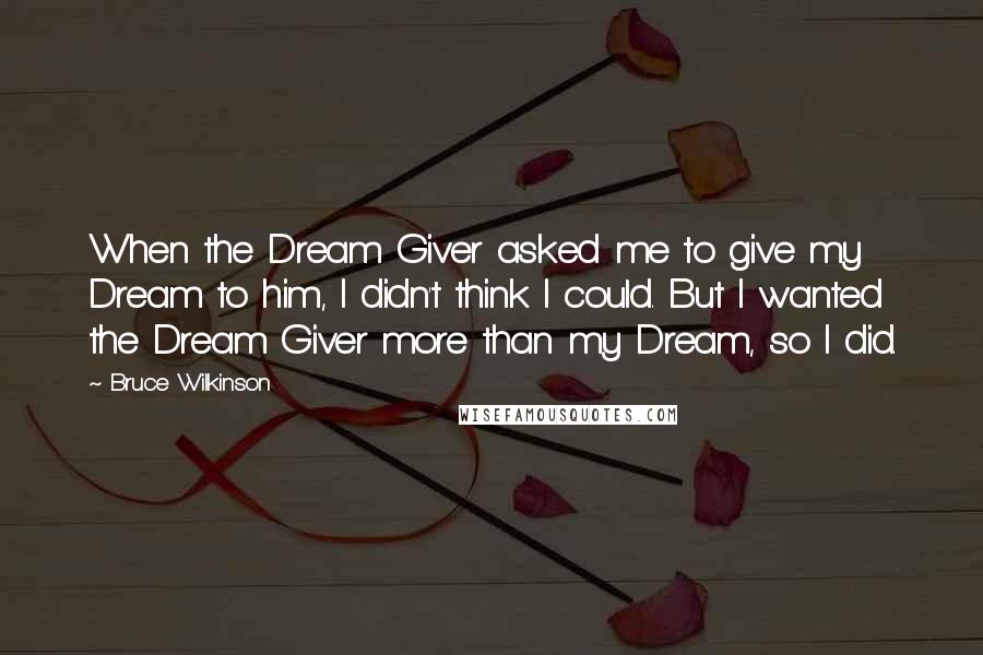 Bruce Wilkinson Quotes: When the Dream Giver asked me to give my Dream to him, I didn't think I could. But I wanted the Dream Giver more than my Dream, so I did.