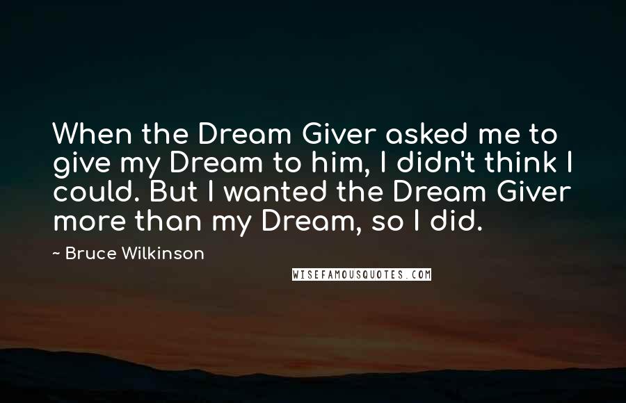 Bruce Wilkinson Quotes: When the Dream Giver asked me to give my Dream to him, I didn't think I could. But I wanted the Dream Giver more than my Dream, so I did.