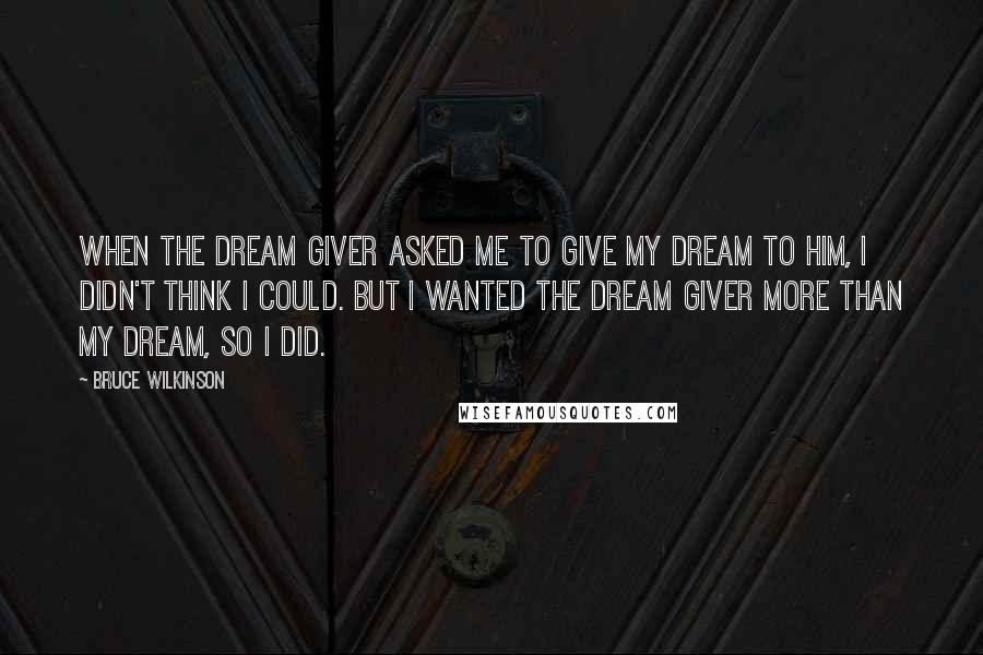 Bruce Wilkinson Quotes: When the Dream Giver asked me to give my Dream to him, I didn't think I could. But I wanted the Dream Giver more than my Dream, so I did.
