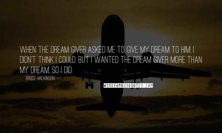 Bruce Wilkinson Quotes: When the Dream Giver asked me to give my Dream to him, I didn't think I could. But I wanted the Dream Giver more than my Dream, so I did.