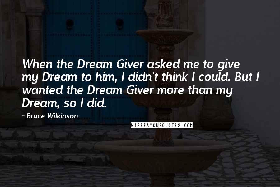 Bruce Wilkinson Quotes: When the Dream Giver asked me to give my Dream to him, I didn't think I could. But I wanted the Dream Giver more than my Dream, so I did.