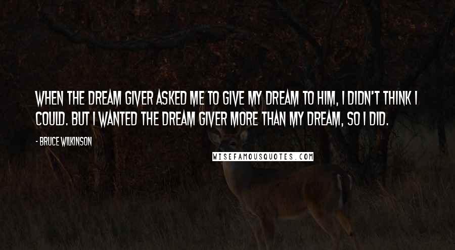 Bruce Wilkinson Quotes: When the Dream Giver asked me to give my Dream to him, I didn't think I could. But I wanted the Dream Giver more than my Dream, so I did.