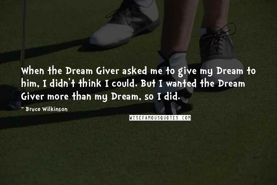 Bruce Wilkinson Quotes: When the Dream Giver asked me to give my Dream to him, I didn't think I could. But I wanted the Dream Giver more than my Dream, so I did.