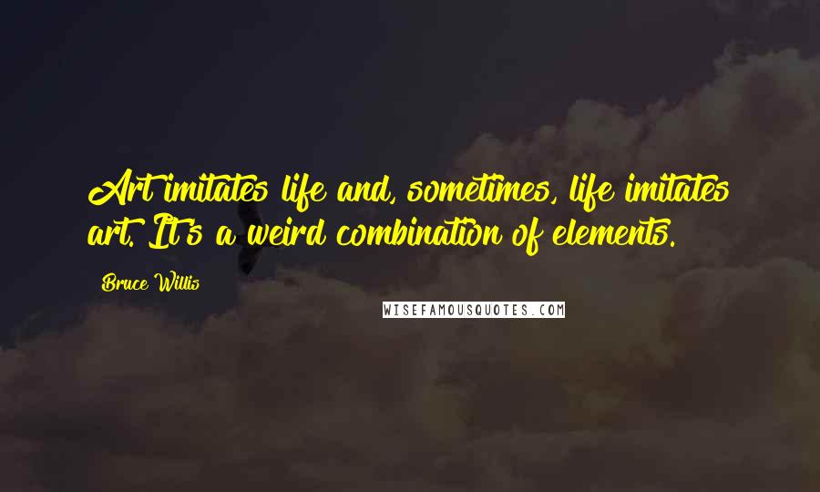 Bruce Willis Quotes: Art imitates life and, sometimes, life imitates art. It's a weird combination of elements.