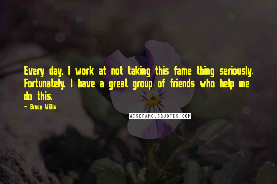 Bruce Willis Quotes: Every day, I work at not taking this fame thing seriously. Fortunately, I have a great group of friends who help me do this.