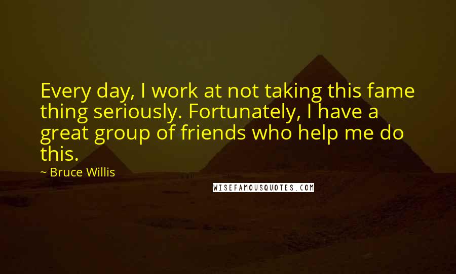 Bruce Willis Quotes: Every day, I work at not taking this fame thing seriously. Fortunately, I have a great group of friends who help me do this.