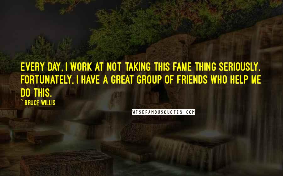 Bruce Willis Quotes: Every day, I work at not taking this fame thing seriously. Fortunately, I have a great group of friends who help me do this.