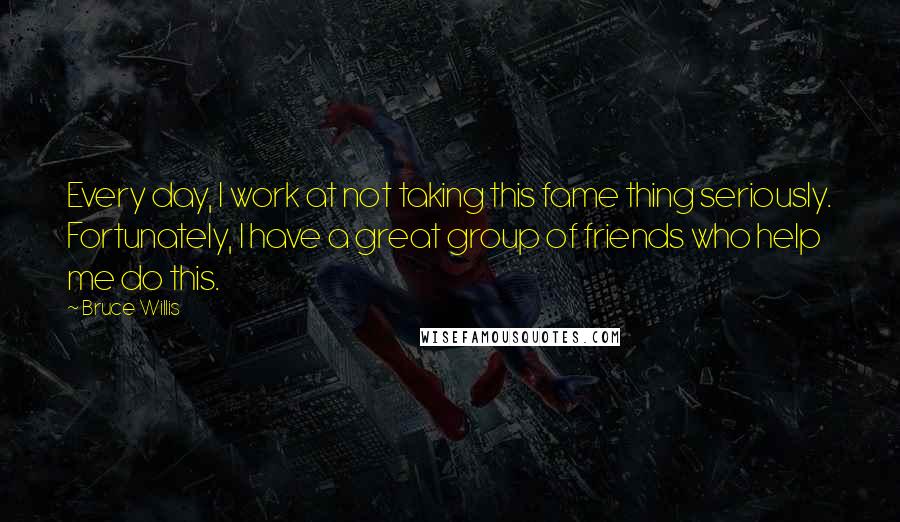 Bruce Willis Quotes: Every day, I work at not taking this fame thing seriously. Fortunately, I have a great group of friends who help me do this.