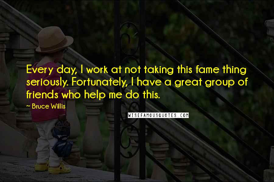 Bruce Willis Quotes: Every day, I work at not taking this fame thing seriously. Fortunately, I have a great group of friends who help me do this.