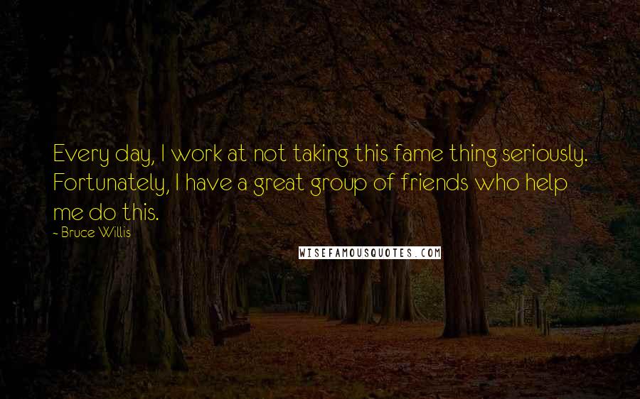 Bruce Willis Quotes: Every day, I work at not taking this fame thing seriously. Fortunately, I have a great group of friends who help me do this.