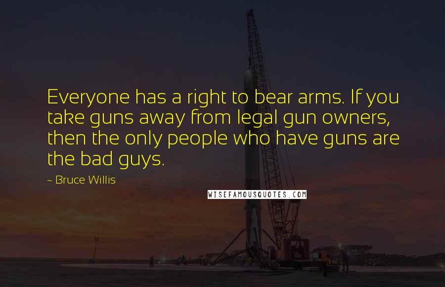 Bruce Willis Quotes: Everyone has a right to bear arms. If you take guns away from legal gun owners, then the only people who have guns are the bad guys.