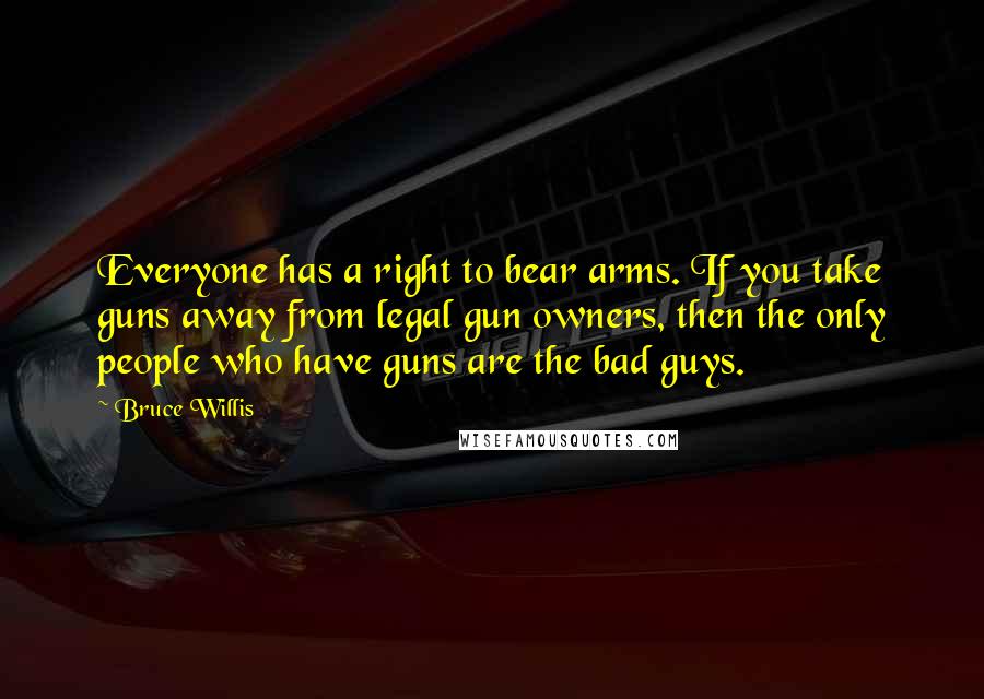 Bruce Willis Quotes: Everyone has a right to bear arms. If you take guns away from legal gun owners, then the only people who have guns are the bad guys.