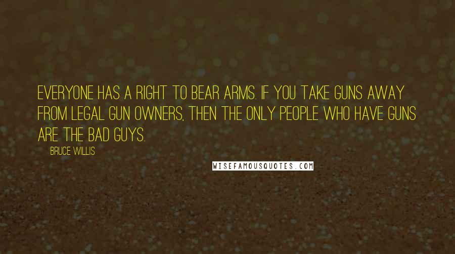 Bruce Willis Quotes: Everyone has a right to bear arms. If you take guns away from legal gun owners, then the only people who have guns are the bad guys.