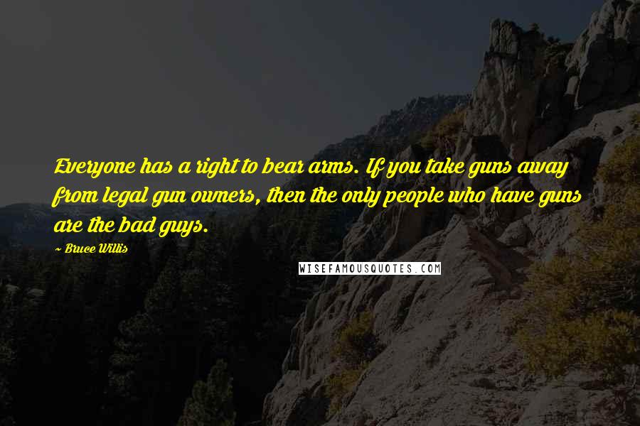 Bruce Willis Quotes: Everyone has a right to bear arms. If you take guns away from legal gun owners, then the only people who have guns are the bad guys.