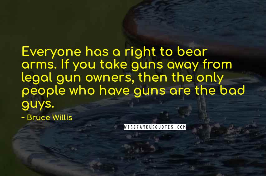 Bruce Willis Quotes: Everyone has a right to bear arms. If you take guns away from legal gun owners, then the only people who have guns are the bad guys.