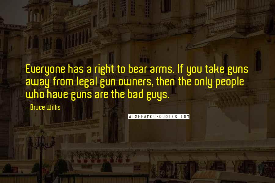 Bruce Willis Quotes: Everyone has a right to bear arms. If you take guns away from legal gun owners, then the only people who have guns are the bad guys.