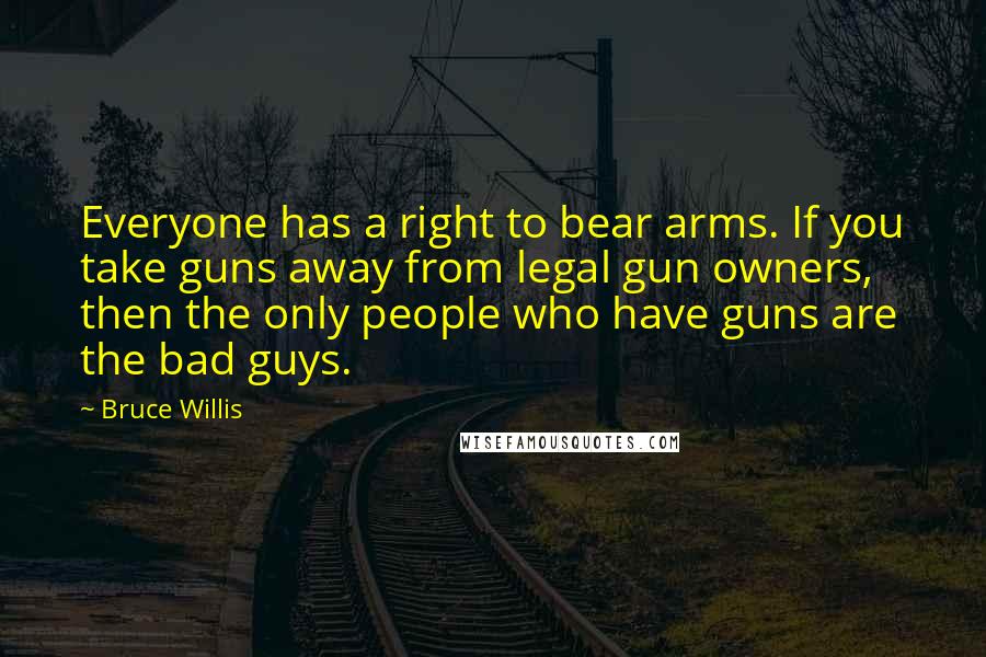 Bruce Willis Quotes: Everyone has a right to bear arms. If you take guns away from legal gun owners, then the only people who have guns are the bad guys.